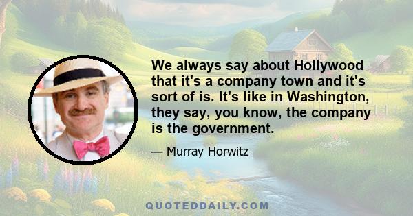 We always say about Hollywood that it's a company town and it's sort of is. It's like in Washington, they say, you know, the company is the government.