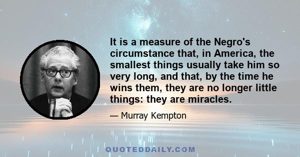 It is a measure of the Negro's circumstance that, in America, the smallest things usually take him so very long, and that, by the time he wins them, they are no longer little things: they are miracles.