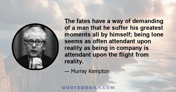 The fates have a way of demanding of a man that he suffer his greatest moments all by himself; being lone seems as often attendant upon reality as being in company is attendant upon the flight from reality.