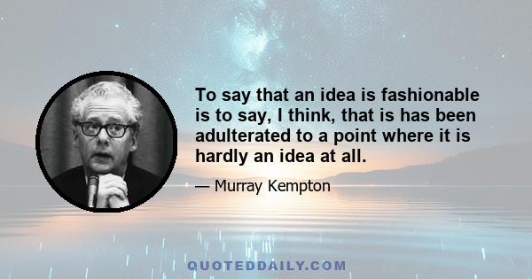 To say that an idea is fashionable is to say, I think, that is has been adulterated to a point where it is hardly an idea at all.