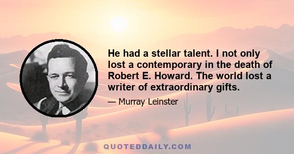 He had a stellar talent. I not only lost a contemporary in the death of Robert E. Howard. The world lost a writer of extraordinary gifts.