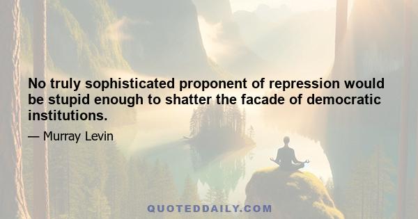 No truly sophisticated proponent of repression would be stupid enough to shatter the facade of democratic institutions.