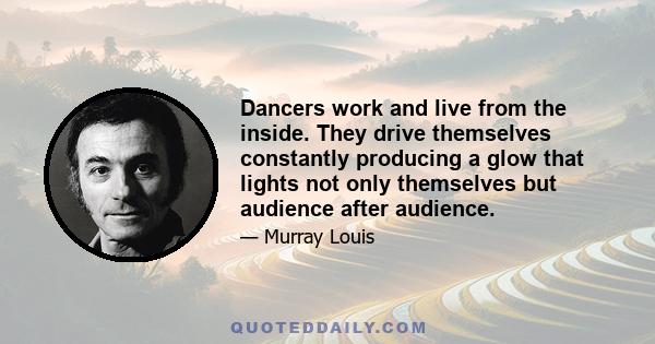 Dancers work and live from the inside. They drive themselves constantly producing a glow that lights not only themselves but audience after audience.