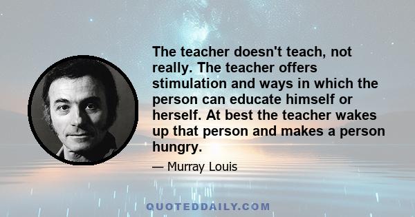 The teacher doesn't teach, not really. The teacher offers stimulation and ways in which the person can educate himself or herself. At best the teacher wakes up that person and makes a person hungry.