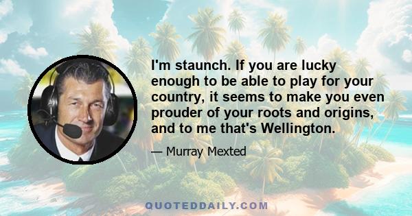 I'm staunch. If you are lucky enough to be able to play for your country, it seems to make you even prouder of your roots and origins, and to me that's Wellington.