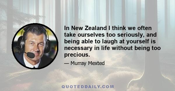 In New Zealand I think we often take ourselves too seriously, and being able to laugh at yourself is necessary in life without being too precious.