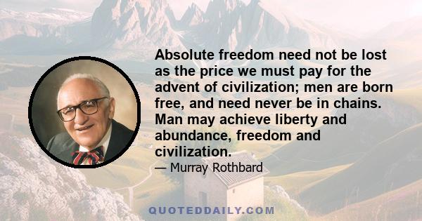 Absolute freedom need not be lost as the price we must pay for the advent of civilization; men are born free, and need never be in chains. Man may achieve liberty and abundance, freedom and civilization.