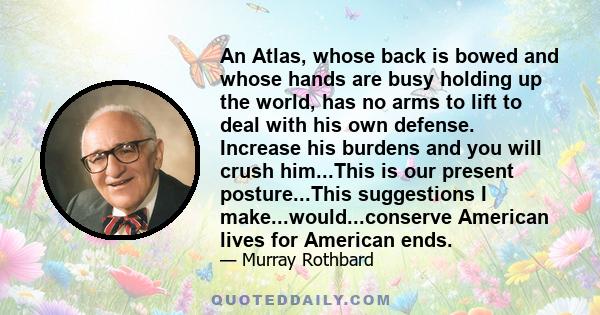 An Atlas, whose back is bowed and whose hands are busy holding up the world, has no arms to lift to deal with his own defense. Increase his burdens and you will crush him...This is our present posture...This suggestions 