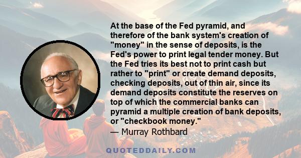 At the base of the Fed pyramid, and therefore of the bank system's creation of money in the sense of deposits, is the Fed's power to print legal tender money. But the Fed tries its best not to print cash but rather to