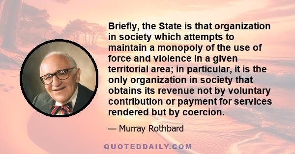 Briefly, the State is that organization in society which attempts to maintain a monopoly of the use of force and violence in a given territorial area; in particular, it is the only organization in society that obtains