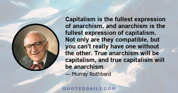 Capitalism is the fullest expression of anarchism, and anarchism is the fullest expression of capitalism. Not only are they compatible, but you can't really have one without the other. True anarchism will be capitalism, 