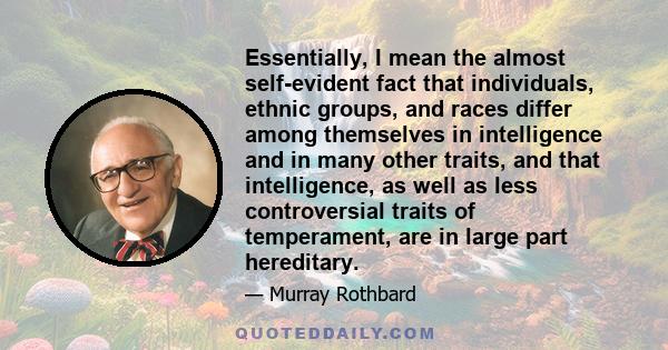 Essentially, I mean the almost self-evident fact that individuals, ethnic groups, and races differ among themselves in intelligence and in many other traits, and that intelligence, as well as less controversial traits