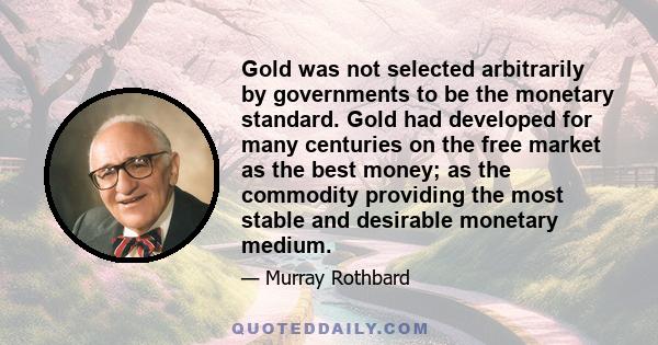 Gold was not selected arbitrarily by governments to be the monetary standard. Gold had developed for many centuries on the free market as the best money; as the commodity providing the most stable and desirable monetary 