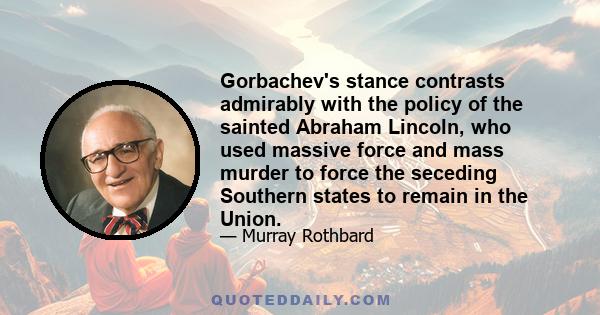 Gorbachev's stance contrasts admirably with the policy of the sainted Abraham Lincoln, who used massive force and mass murder to force the seceding Southern states to remain in the Union.