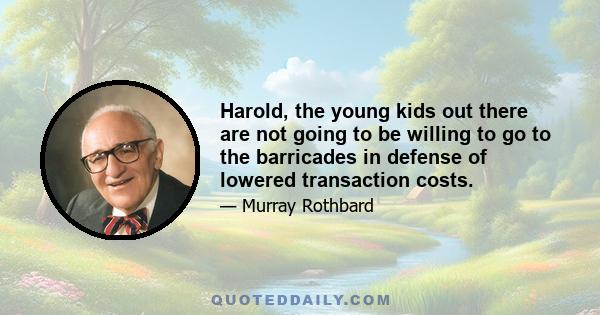 Harold, the young kids out there are not going to be willing to go to the barricades in defense of lowered transaction costs.