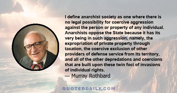 I define anarchist society as one where there is no legal possibility for coercive aggression against the person or property of any individual. Anarchists oppose the State because it has its very being in such