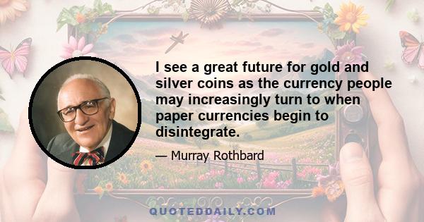 I see a great future for gold and silver coins as the currency people may increasingly turn to when paper currencies begin to disintegrate.