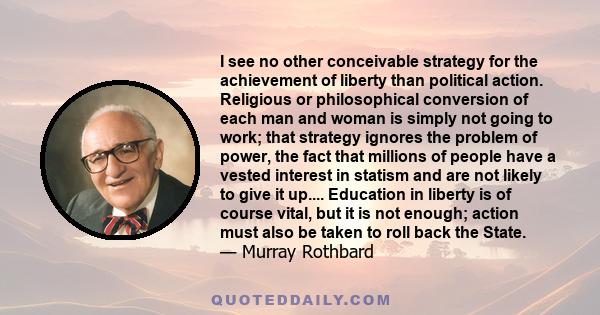 I see no other conceivable strategy for the achievement of liberty than political action. Religious or philosophical conversion of each man and woman is simply not going to work; that strategy ignores the problem of