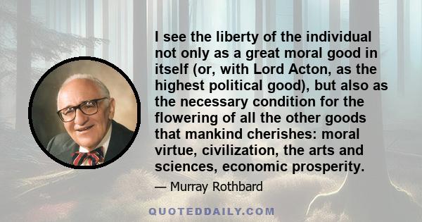 I see the liberty of the individual not only as a great moral good in itself (or, with Lord Acton, as the highest political good), but also as the necessary condition for the flowering of all the other goods that