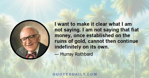 I want to make it clear what I am not saying. I am not saying that fiat money, once established on the ruins of gold, cannot then continue indefinitely on its own.