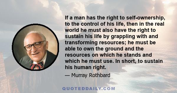 If a man has the right to self-ownership, to the control of his life, then in the real world he must also have the right to sustain his life by grappling with and transforming resources; he must be able to own the