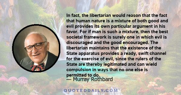 In fact, the libertarian would reason that the fact that human nature is a mixture of both good and evil provides its own particular argument in his favor. For if man is such a mixture, then the best societal framework