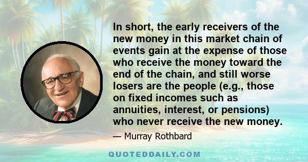 In short, the early receivers of the new money in this market chain of events gain at the expense of those who receive the money toward the end of the chain, and still worse losers are the people (e.g., those on fixed