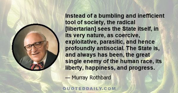 Instead of a bumbling and inefficient tool of society, the radical [libertarian] sees the State itself, in its very nature, as coercive, exploitative, parasitic, and hence profoundly antisocial. The State is, and always 