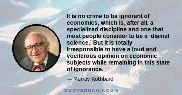 It is no crime to be ignorant of economics, which is, after all, a specialized discipline and one that most people consider to be a ‘dismal science.’ But it is totally irresponsible to have a loud and vociferous opinion 