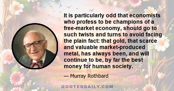 It is particularly odd that economists who profess to be champions of a free-market economy, should go to such twists and turns to avoid facing the plain fact: that gold, that scarce and valuable market-produced metal,