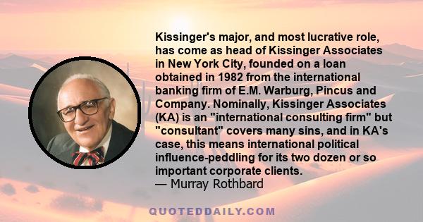 Kissinger's major, and most lucrative role, has come as head of Kissinger Associates in New York City, founded on a loan obtained in 1982 from the international banking firm of E.M. Warburg, Pincus and Company.