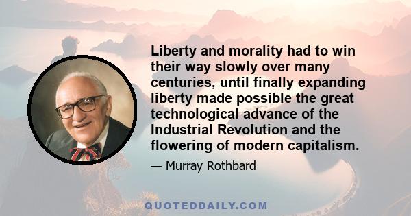 Liberty and morality had to win their way slowly over many centuries, until finally expanding liberty made possible the great technological advance of the Industrial Revolution and the flowering of modern capitalism.