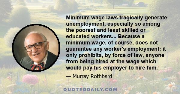 Minimum wage laws tragically generate unemployment, especially so among the poorest and least skilled or educated workers... Because a minimum wage, of course, does not guarantee any worker's employment; it only