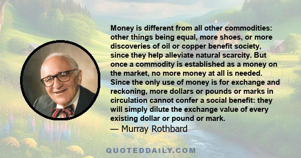 Money is different from all other commodities: other things being equal, more shoes, or more discoveries of oil or copper benefit society, since they help alleviate natural scarcity. But once a commodity is established