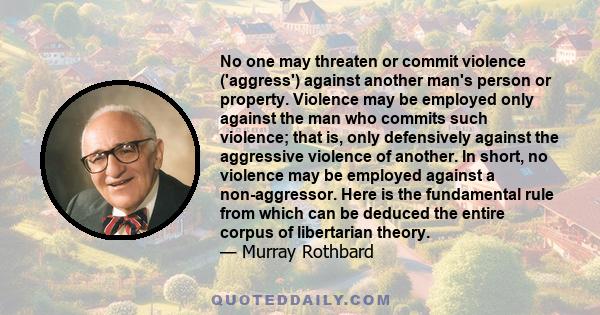 No one may threaten or commit violence ('aggress') against another man's person or property. Violence may be employed only against the man who commits such violence; that is, only defensively against the aggressive