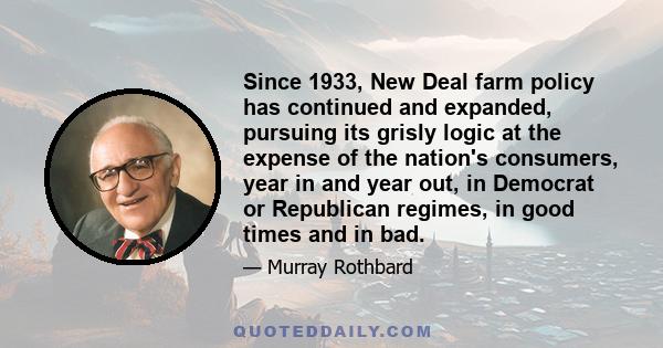 Since 1933, New Deal farm policy has continued and expanded, pursuing its grisly logic at the expense of the nation's consumers, year in and year out, in Democrat or Republican regimes, in good times and in bad.