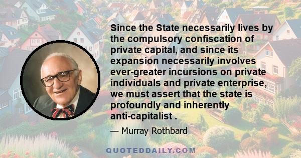 Since the State necessarily lives by the compulsory confiscation of private capital, and since its expansion necessarily involves ever-greater incursions on private individuals and private enterprise, we must assert