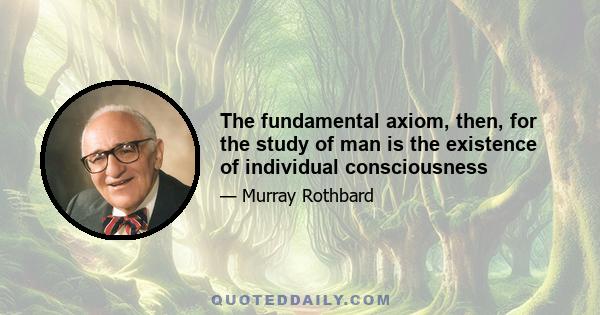 The fundamental axiom, then, for the study of man is the existence of individual consciousness