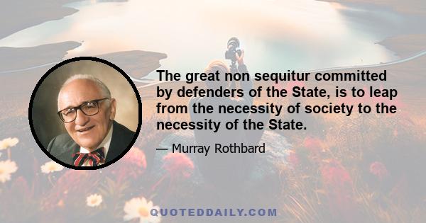 The great non sequitur committed by defenders of the State, is to leap from the necessity of society to the necessity of the State.