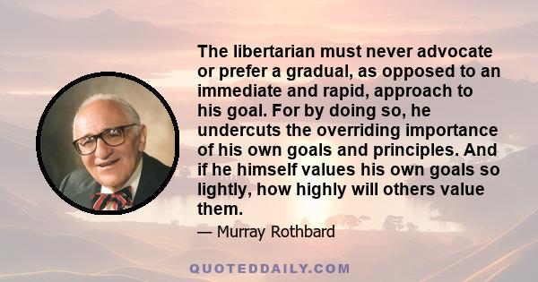 The libertarian must never advocate or prefer a gradual, as opposed to an immediate and rapid, approach to his goal. For by doing so, he undercuts the overriding importance of his own goals and principles. And if he