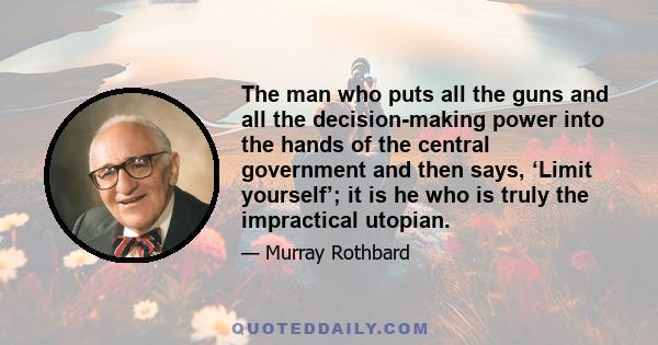 The man who puts all the guns and all the decision-making power into the hands of the central government and then says, ‘Limit yourself’; it is he who is truly the impractical utopian.