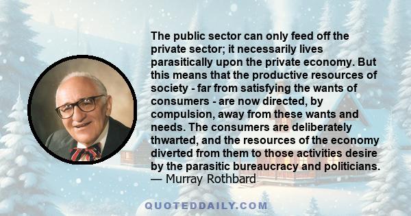 The public sector can only feed off the private sector; it necessarily lives parasitically upon the private economy. But this means that the productive resources of society - far from satisfying the wants of consumers - 