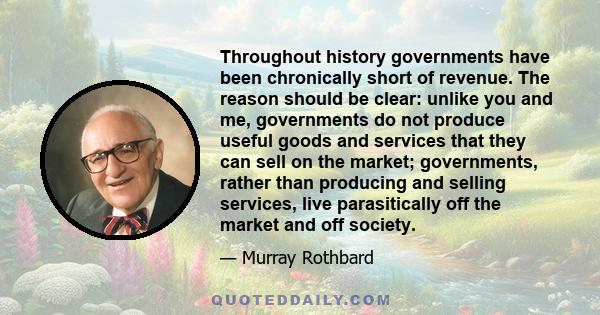 Throughout history governments have been chronically short of revenue. The reason should be clear: unlike you and me, governments do not produce useful goods and services that they can sell on the market; governments,