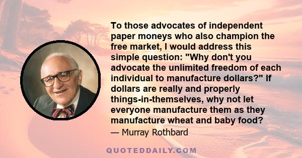 To those advocates of independent paper moneys who also champion the free market, I would address this simple question: Why don't you advocate the unlimited freedom of each individual to manufacture dollars? If dollars