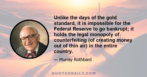 Unlike the days of the gold standard, it is impossible for the Federal Reserve to go bankrupt; it holds the legal monopoly of counterfeiting (of creating money out of thin air) in the entire country.