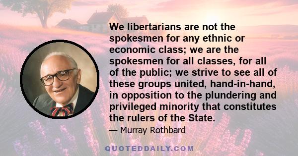 We libertarians are not the spokesmen for any ethnic or economic class; we are the spokesmen for all classes, for all of the public; we strive to see all of these groups united, hand-in-hand, in opposition to the