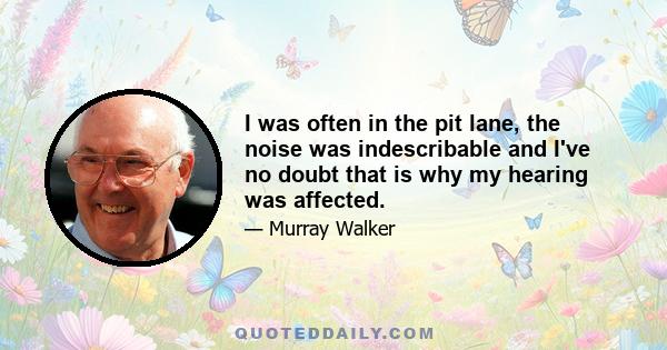 I was often in the pit lane, the noise was indescribable and I've no doubt that is why my hearing was affected.