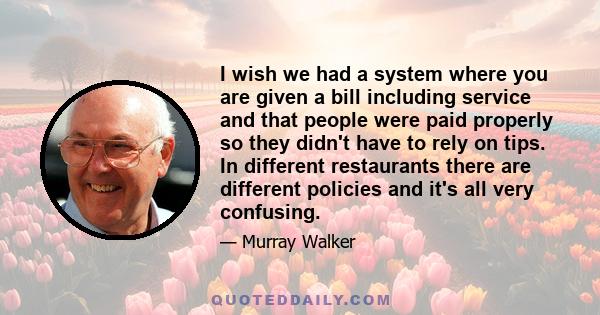 I wish we had a system where you are given a bill including service and that people were paid properly so they didn't have to rely on tips. In different restaurants there are different policies and it's all very