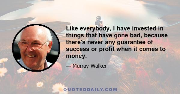 Like everybody, I have invested in things that have gone bad, because there's never any guarantee of success or profit when it comes to money.