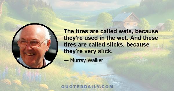 The tires are called wets, because they're used in the wet. And these tires are called slicks, because they're very slick.